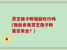 灵芝孢子粉饭后吃行吗(饭后食用灵芝孢子粉是否安全？)