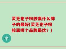 灵芝孢子粉胶囊什么牌子的最好(灵芝孢子粉胶囊哪个品牌最优？)
