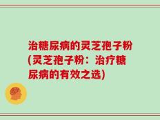 治糖尿病的灵芝孢子粉(灵芝孢子粉：治疗糖尿病的有效之选)