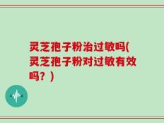 灵芝孢子粉治过敏吗(灵芝孢子粉对过敏有效吗？)