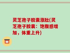 灵芝孢子胶囊涨肚(灵芝孢子胶囊：饱腹感增加，体重上升)