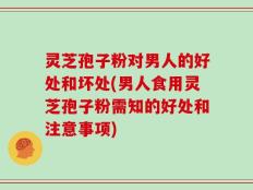 灵芝孢子粉对男人的好处和坏处(男人食用灵芝孢子粉需知的好处和注意事项)