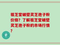 祖芝堂破壁灵芝孢子粉价格？了解祖芝堂破壁灵芝孢子粉的市场行情？