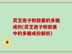 灵芝孢子粉胶囊的多糖成份(灵芝孢子粉胶囊中的多糖成份解析)