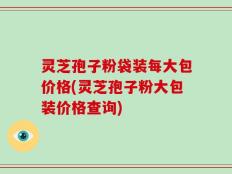 灵芝孢子粉袋装每大包价格(灵芝孢子粉大包装价格查询)