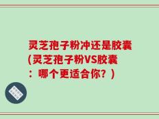 灵芝孢子粉冲还是胶囊(灵芝孢子粉VS胶囊：哪个更适合你？)