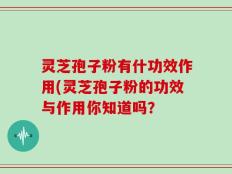 灵芝孢子粉有什功效作用(灵芝孢子粉的功效与作用你知道吗？