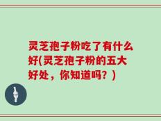 灵芝孢子粉吃了有什么好(灵芝孢子粉的五大好处，你知道吗？)