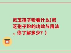 灵芝孢子粉看什么(灵芝孢子粉的功效与用法，你了解多少？)