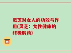 灵芝对女人的功效与作用(灵芝：女性健康的终极解药)