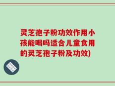 灵芝孢子粉功效作用小孩能喝吗适合儿童食用的灵芝孢子粉及功效)