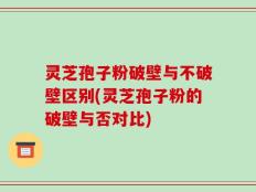 灵芝孢子粉破壁与不破壁区别(灵芝孢子粉的破壁与否对比)