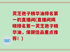 灵芝孢子精华油排名第一的直播间(直播间揭晓排名第一灵芝孢子精华油，保健佳品重点推荐！)