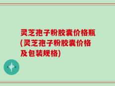 灵芝孢子粉胶囊价格瓶(灵芝孢子粉胶囊价格及包装规格)