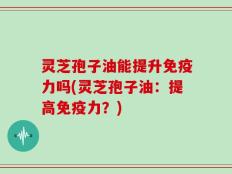 灵芝孢子油能提升免疫力吗(灵芝孢子油：提高免疫力？)