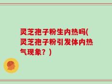 灵芝孢子粉生内热吗(灵芝孢子粉引发体内热气现象？)