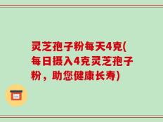 灵芝孢子粉每天4克(每日摄入4克灵芝孢子粉，助您健康长寿)