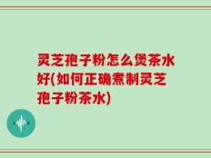 灵芝孢子粉怎么煲茶水好(如何正确煮制灵芝孢子粉茶水)