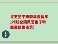灵芝孢子粉胶囊售价多少钱(全国灵芝孢子粉胶囊价格走势)