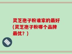 灵芝孢子粉谁家的最好(灵芝孢子粉哪个品牌最优？)
