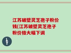 江苏破壁灵芝孢子粉价钱(江苏破壁灵芝孢子粉价格大幅下调