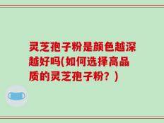 灵芝孢子粉是颜色越深越好吗(如何选择高品质的灵芝孢子粉？)