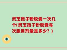 灵芝孢子粉胶囊一次几个(灵芝孢子粉胶囊每次服用剂量是多少？)