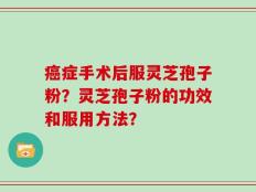 癌症手术后服灵芝孢子粉？灵芝孢子粉的功效和服用方法？