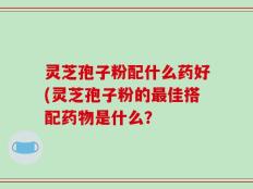 灵芝孢子粉配什么药好(灵芝孢子粉的最佳搭配药物是什么？