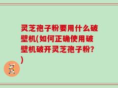 灵芝孢子粉要用什么破壁机(如何正确使用破壁机破开灵芝孢子粉？)