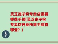 灵芝孢子粉专卖店需要哪些手续(灵芝孢子粉专卖店开业所需手续有哪些？)