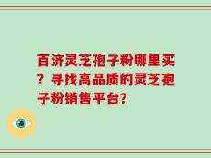 百济灵芝孢子粉哪里买？寻找高品质的灵芝孢子粉销售平台？