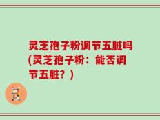 灵芝孢子粉调节五脏吗(灵芝孢子粉：能否调节五脏？)