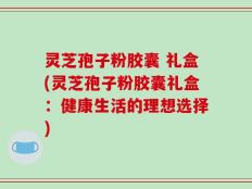灵芝孢子粉胶囊 礼盒(灵芝孢子粉胶囊礼盒：健康生活的理想选择)