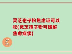 灵芝孢子粉焦虑证可以吃(灵芝孢子粉可缓解焦虑症状)