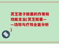 灵芝孢子胶囊的作用和功能主治(灵芝胶囊——功效与疗效全面分析)