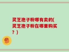 灵芝孢子粉哪有卖的(灵芝孢子粉在哪里购买？)