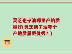 灵芝孢子油哪里产的质量好(灵芝孢子油哪个产地质量更优秀？)
