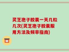 灵芝孢子胶囊一天几粒几次(灵芝孢子胶囊服用方法及频率指南)