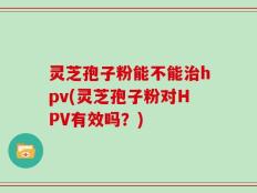 灵芝孢子粉能不能治hpv(灵芝孢子粉对HPV有效吗？)