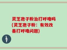 灵芝孢子粉治打呼噜吗(灵芝孢子粉：有效改善打呼噜问题)