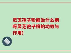 灵芝孢子粉都治什么病呀灵芝孢子粉的功效与作用)
