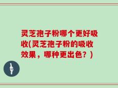 灵芝孢子粉哪个更好吸收(灵芝孢子粉的吸收效果，哪种更出色？)