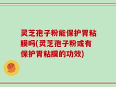 灵芝孢子粉能保护胃粘膜吗(灵芝孢子粉或有保护胃粘膜的功效)