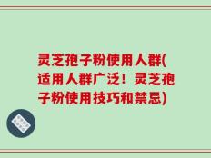 灵芝孢子粉使用人群(适用人群广泛！灵芝孢子粉使用技巧和禁忌)