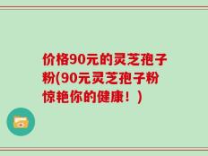 价格90元的灵芝孢子粉(90元灵芝孢子粉惊艳你的健康！)