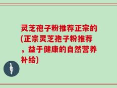 灵芝孢子粉推荐正宗的(正宗灵芝孢子粉推荐，益于健康的自然营养补给)