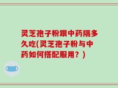 灵芝孢子粉跟中药隔多久吃(灵芝孢子粉与中药如何搭配服用？)
