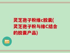 灵芝孢子粉维c胶囊(灵芝孢子粉与维C结合的胶囊产品)