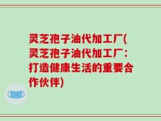 灵芝孢子油代加工厂(灵芝孢子油代加工厂：打造健康生活的重要合作伙伴)